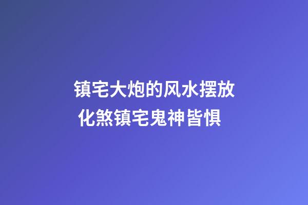 镇宅大炮的风水摆放 化煞镇宅鬼神皆惧